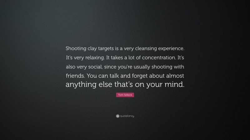 Tom Selleck Quote: “Shooting clay targets is a very cleansing experience. It’s very relaxing. It takes a lot of concentration. It’s also very social, since you’re usually shooting with friends. You can talk and forget about almost anything else that’s on your mind.”