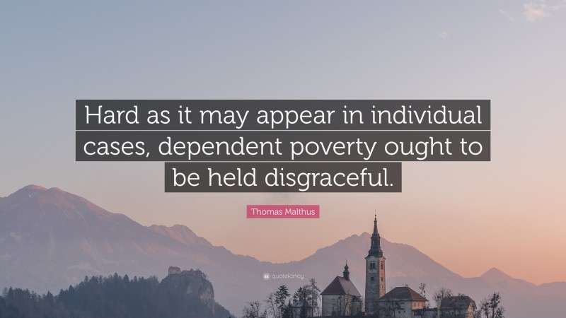 Thomas Malthus Quote: “Hard as it may appear in individual cases, dependent poverty ought to be held disgraceful.”