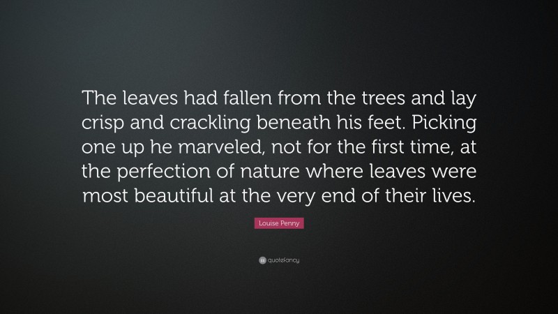 Louise Penny Quote: “The leaves had fallen from the trees and lay crisp and crackling beneath his feet. Picking one up he marveled, not for the first time, at the perfection of nature where leaves were most beautiful at the very end of their lives.”