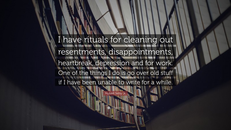 Hubert Selby Jr. Quote: “I have rituals for cleaning out resentments, disappointments, heartbreak, depression and for work. One of the things I do is go over old stuff if I have been unable to write for a while.”