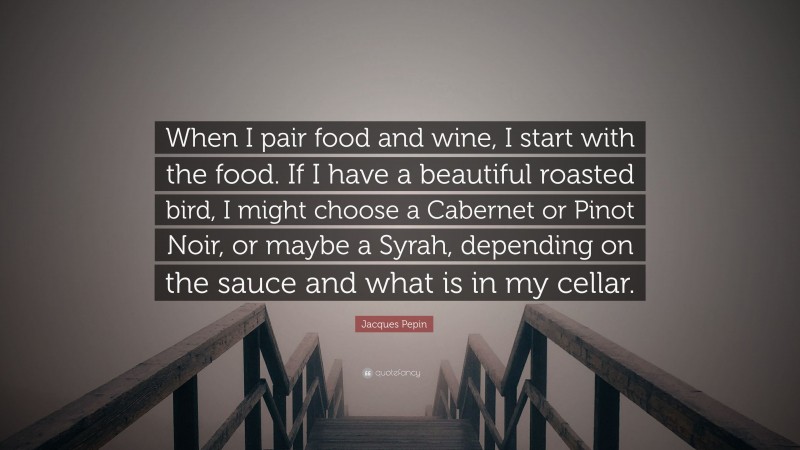 Jacques Pepin Quote: “When I pair food and wine, I start with the food. If I have a beautiful roasted bird, I might choose a Cabernet or Pinot Noir, or maybe a Syrah, depending on the sauce and what is in my cellar.”