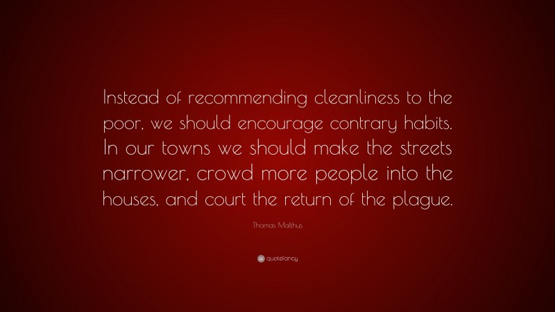 Thomas Malthus Quote: “Instead of recommending cleanliness to the poor, we should encourage contrary habits. In our towns we should make the streets narrower, crowd more people into the houses, and court the return of the plague.”