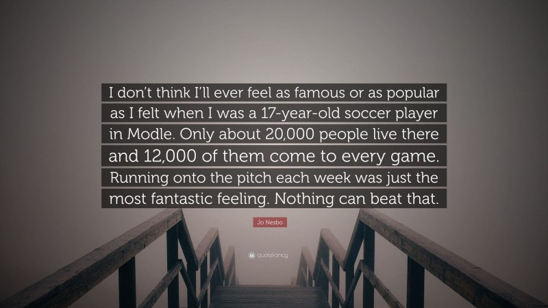 Jo Nesbo Quote: “I don’t think I’ll ever feel as famous or as popular as I felt when I was a 17-year-old soccer player in Modle. Only about 20,000 people live there and 12,000 of them come to every game. Running onto the pitch each week was just the most fantastic feeling. Nothing can beat that.”