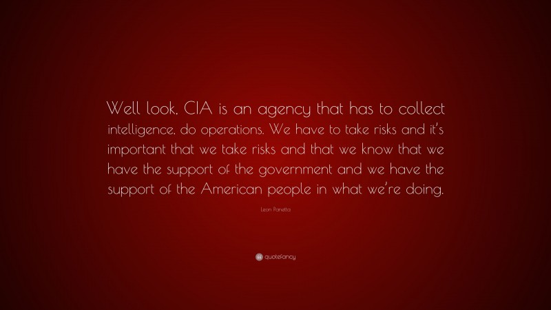 Leon Panetta Quote: “Well look, CIA is an agency that has to collect intelligence, do operations. We have to take risks and it’s important that we take risks and that we know that we have the support of the government and we have the support of the American people in what we’re doing.”