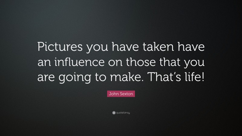 John Sexton Quote: “Pictures you have taken have an influence on those that you are going to make. That’s life!”