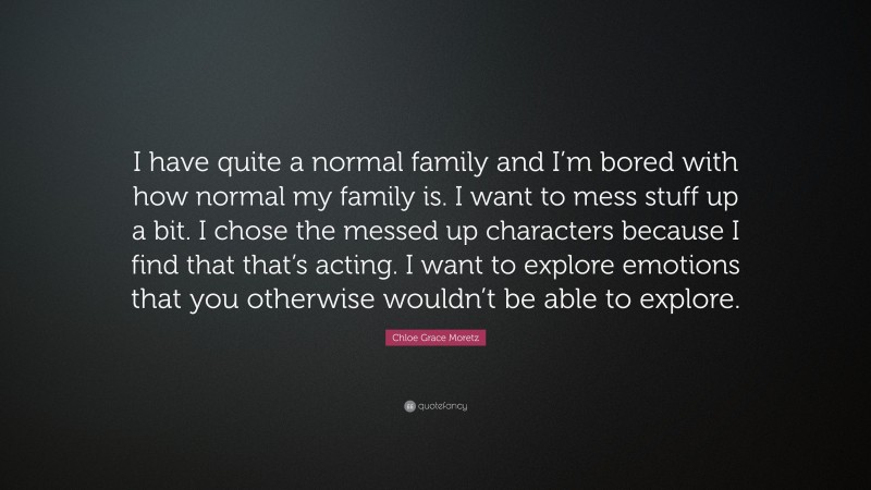 Chloe Grace Moretz Quote: “I have quite a normal family and I’m bored with how normal my family is. I want to mess stuff up a bit. I chose the messed up characters because I find that that’s acting. I want to explore emotions that you otherwise wouldn’t be able to explore.”