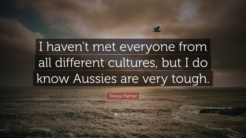 Teresa Palmer Quote: “I haven’t met everyone from all different cultures, but I do know Aussies are very tough.”