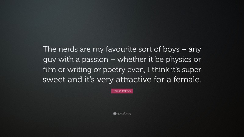 Teresa Palmer Quote: “The nerds are my favourite sort of boys – any guy with a passion – whether it be physics or film or writing or poetry even, I think it’s super sweet and it’s very attractive for a female.”