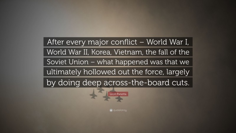 Leon Panetta Quote: “After every major conflict – World War I, World War II, Korea, Vietnam, the fall of the Soviet Union – what happened was that we ultimately hollowed out the force, largely by doing deep across-the-board cuts.”