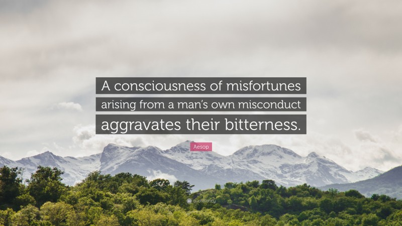 Aesop Quote: “A consciousness of misfortunes arising from a man’s own misconduct aggravates their bitterness.”