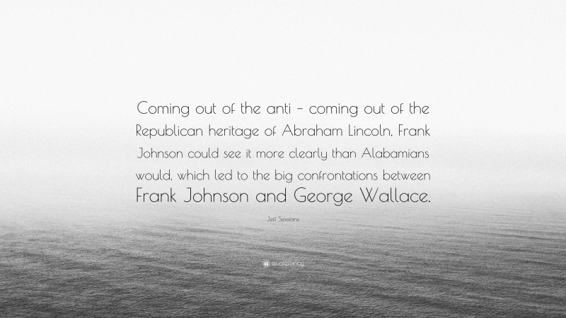 Jeff Sessions Quote: “Coming out of the anti – coming out of the Republican heritage of Abraham Lincoln, Frank Johnson could see it more clearly than Alabamians would, which led to the big confrontations between Frank Johnson and George Wallace.”