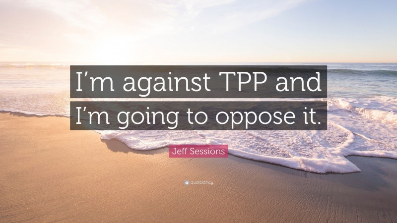 Jeff Sessions Quote: “I’m against TPP and I’m going to oppose it.”