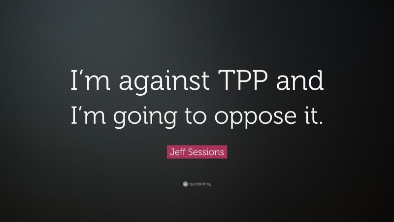 Jeff Sessions Quote: “I’m against TPP and I’m going to oppose it.”