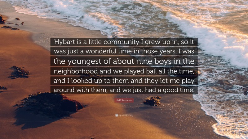 Jeff Sessions Quote: “Hybart is a little community I grew up in, so it was just a wonderful time in those years. I was the youngest of about nine boys in the neighborhood and we played ball all the time, and I looked up to them and they let me play around with them, and we just had a good time.”