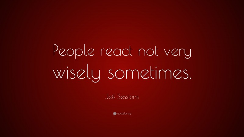 Jeff Sessions Quote: “People react not very wisely sometimes.”