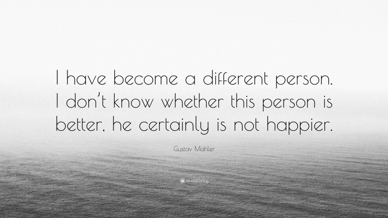 Gustav Mahler Quote: “I have become a different person. I don’t know whether this person is better, he certainly is not happier.”