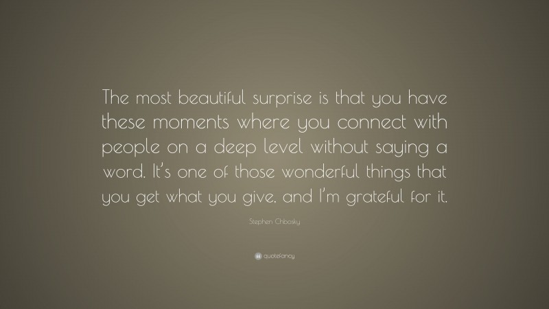 Stephen Chbosky Quote: “The most beautiful surprise is that you have these moments where you connect with people on a deep level without saying a word. It’s one of those wonderful things that you get what you give, and I’m grateful for it.”