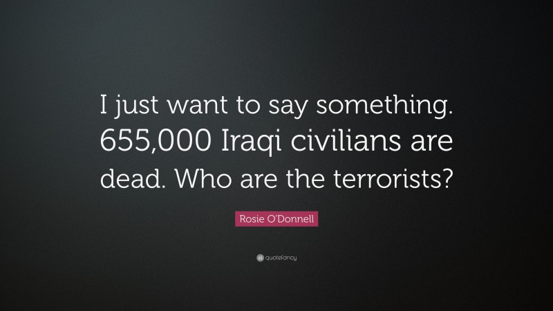 Rosie O'Donnell Quote: “I just want to say something. 655,000 Iraqi civilians are dead. Who are the terrorists?”