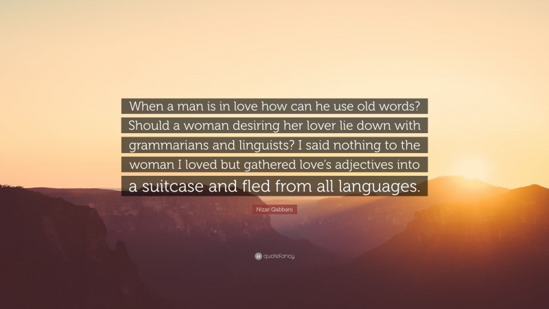 Nizar Qabbani Quote: “When a man is in love how can he use old words? Should a woman desiring her lover lie down with grammarians and linguists? I said nothing to the woman I loved but gathered love’s adjectives into a suitcase and fled from all languages.”