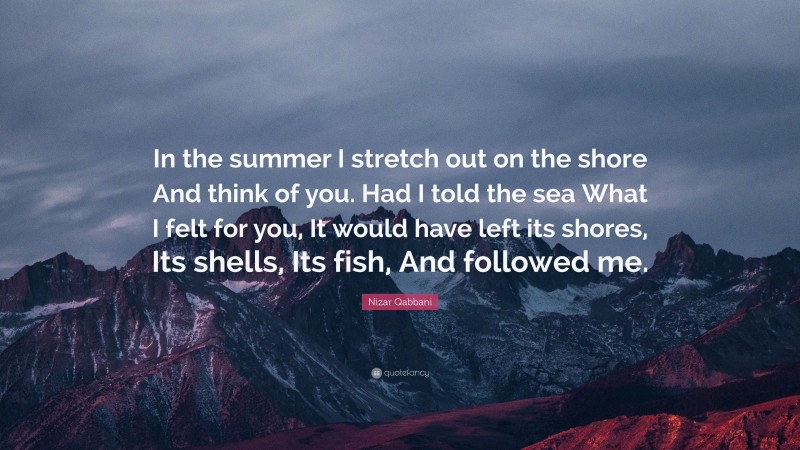 Nizar Qabbani Quote: “In the summer I stretch out on the shore And think of you. Had I told the sea What I felt for you, It would have left its shores, Its shells, Its fish, And followed me.”
