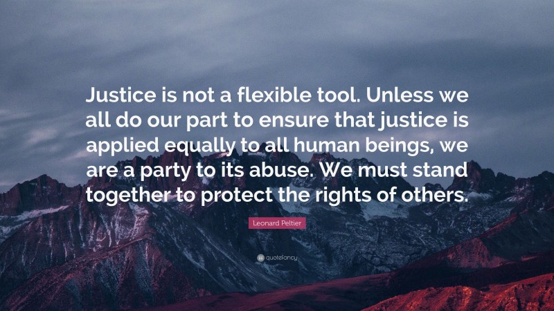 Leonard Peltier Quote: “Justice is not a flexible tool. Unless we all do our part to ensure that justice is applied equally to all human beings, we are a party to its abuse. We must stand together to protect the rights of others.”