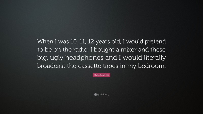 Ryan Seacrest Quote: “When I was 10, 11, 12 years old, I would pretend to be on the radio. I bought a mixer and these big, ugly headphones and I would literally broadcast the cassette tapes in my bedroom.”