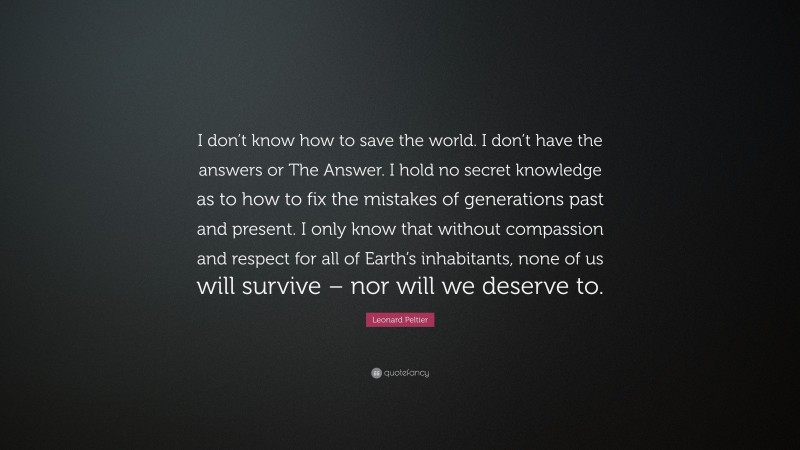 Leonard Peltier Quote: “I don’t know how to save the world. I don’t have the answers or The Answer. I hold no secret knowledge as to how to fix the mistakes of generations past and present. I only know that without compassion and respect for all of Earth’s inhabitants, none of us will survive – nor will we deserve to.”