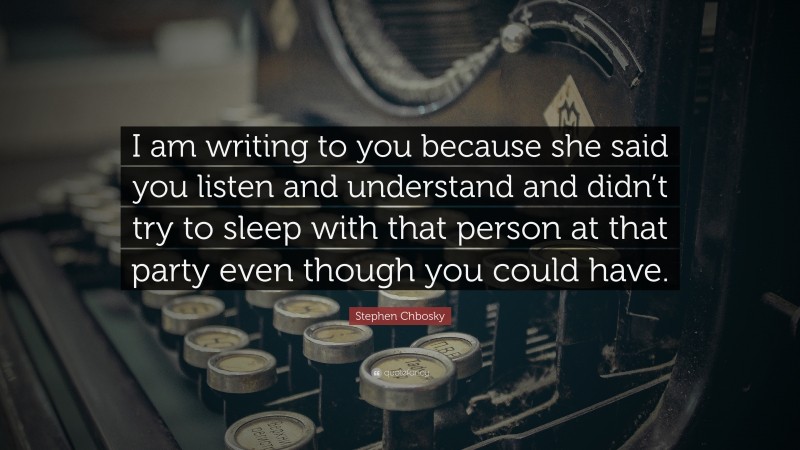 Stephen Chbosky Quote: “I am writing to you because she said you listen and understand and didn’t try to sleep with that person at that party even though you could have.”