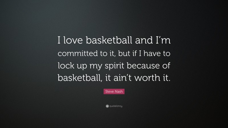 Steve Nash Quote: “I love basketball and I’m committed to it, but if I have to lock up my spirit because of basketball, it ain’t worth it.”