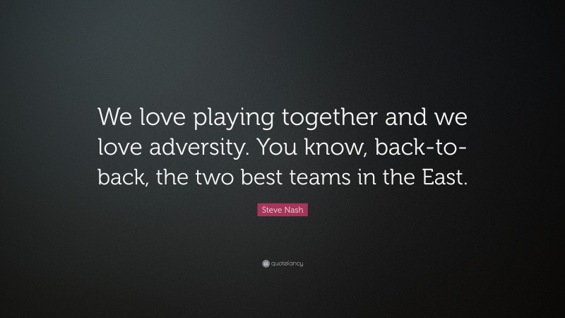 Steve Nash Quote: “We love playing together and we love adversity. You know, back-to-back, the two best teams in the East.”