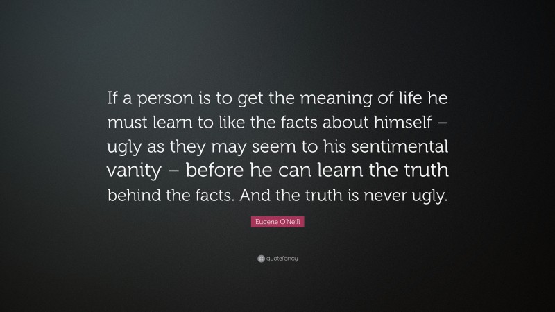 Eugene O'Neill Quote: “If a person is to get the meaning of life he must learn to like the facts about himself – ugly as they may seem to his sentimental vanity – before he can learn the truth behind the facts. And the truth is never ugly.”