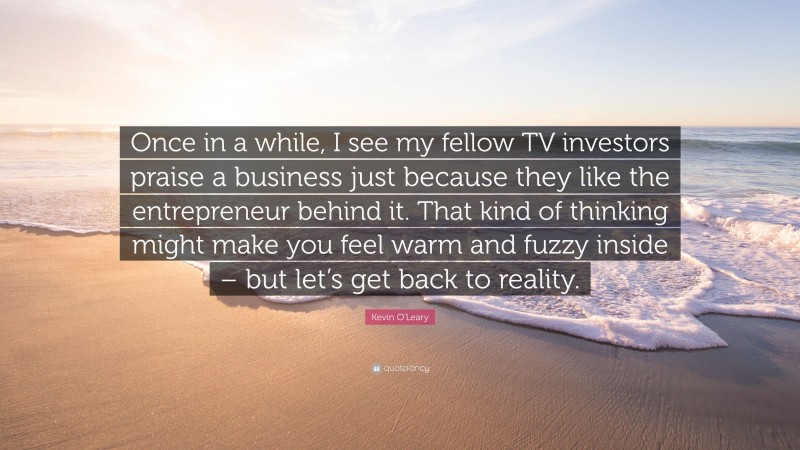Kevin O'Leary Quote: “Once in a while, I see my fellow TV investors praise a business just because they like the entrepreneur behind it. That kind of thinking might make you feel warm and fuzzy inside – but let’s get back to reality.”