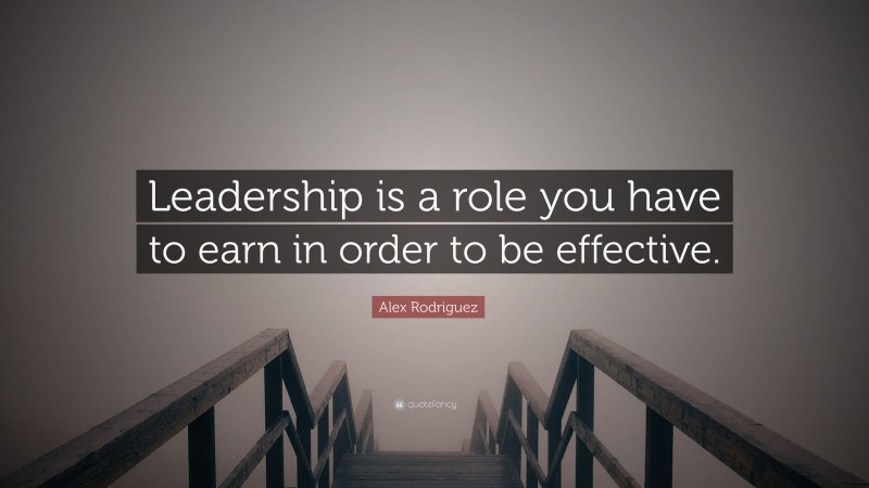 Alex Rodriguez Quote: “Leadership is a role you have to earn in order to be effective.”