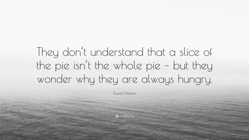 Russell Means Quote: “They don’t understand that a slice of the pie isn’t the whole pie – but they wonder why they are always hungry.”