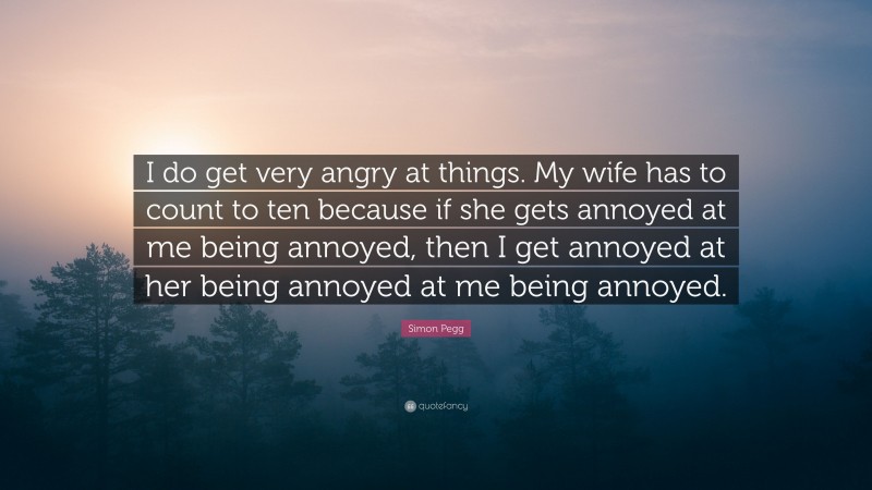 Simon Pegg Quote: “I do get very angry at things. My wife has to count to ten because if she gets annoyed at me being annoyed, then I get annoyed at her being annoyed at me being annoyed.”