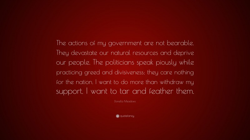 Donella Meadows Quote: “The actions of my government are not bearable. They devastate our natural resources and deprive our people. The politicians speak piously while practicing greed and divisiveness; they care nothing for the nation. I want to do more than withdraw my support. I want to tar and feather them.”