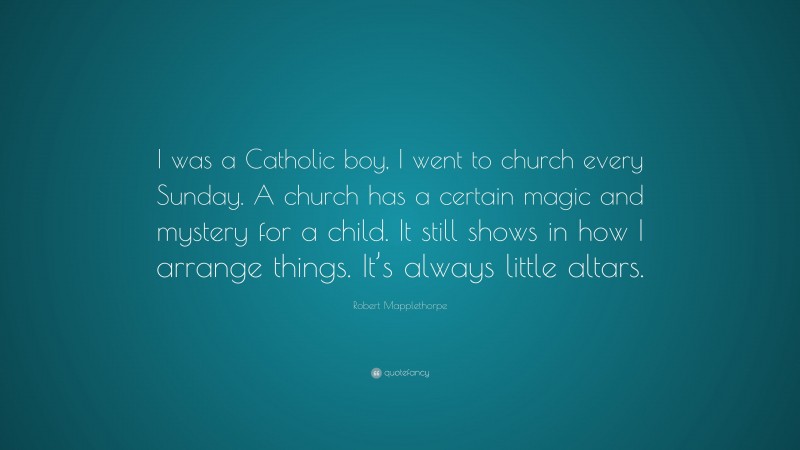 Robert Mapplethorpe Quote: “I was a Catholic boy, I went to church every Sunday. A church has a certain magic and mystery for a child. It still shows in how I arrange things. It’s always little altars.”