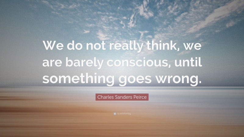 Charles Sanders Peirce Quote: “We do not really think, we are barely conscious, until something goes wrong.”