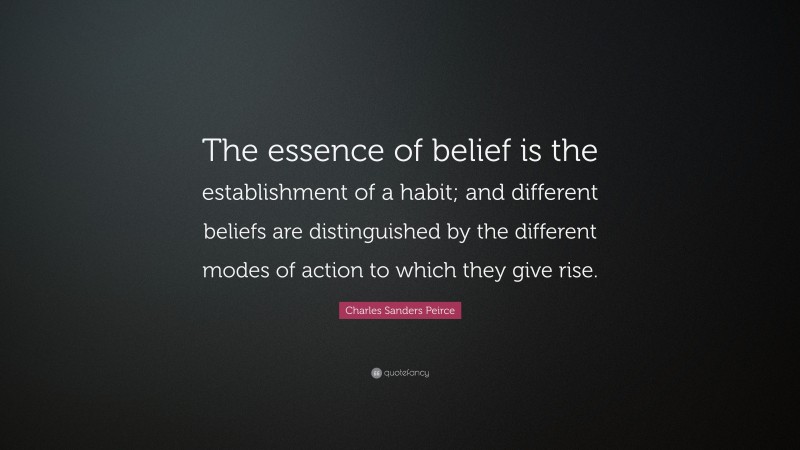 Charles Sanders Peirce Quote: “The essence of belief is the establishment of a habit; and different beliefs are distinguished by the different modes of action to which they give rise.”