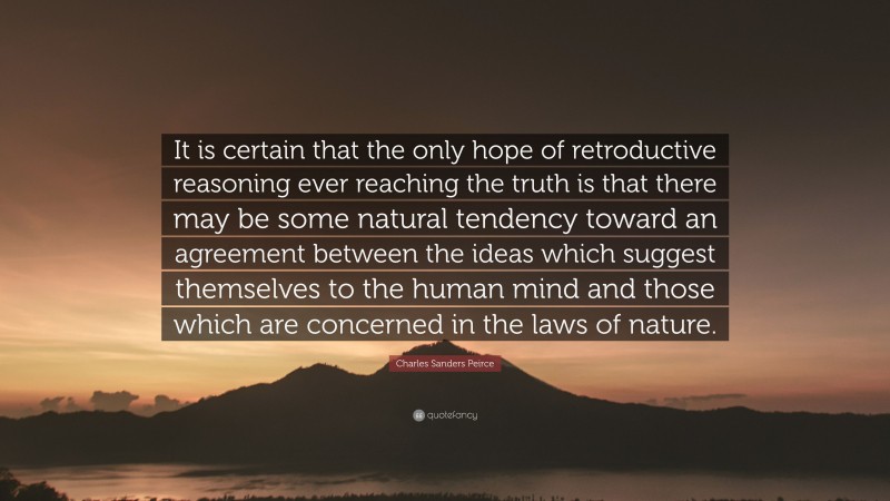 Charles Sanders Peirce Quote: “It is certain that the only hope of retroductive reasoning ever reaching the truth is that there may be some natural tendency toward an agreement between the ideas which suggest themselves to the human mind and those which are concerned in the laws of nature.”