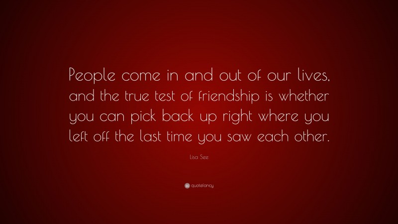Lisa See Quote: “People come in and out of our lives, and the true test of friendship is whether you can pick back up right where you left off the last time you saw each other.”