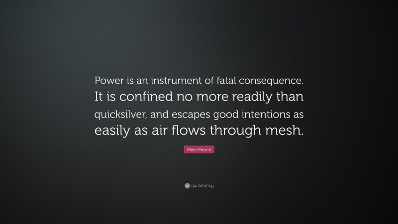 Mike Pence Quote: “Power is an instrument of fatal consequence. It is confined no more readily than quicksilver, and escapes good intentions as easily as air flows through mesh.”