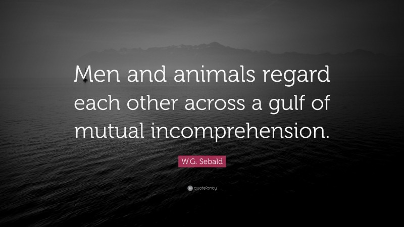 W.G. Sebald Quote: “Men and animals regard each other across a gulf of mutual incomprehension.”