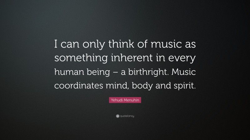 Yehudi Menuhin Quote: “I can only think of music as something inherent in every human being – a birthright. Music coordinates mind, body and spirit.”