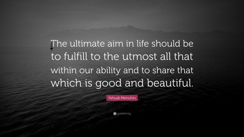 Yehudi Menuhin Quote: “The ultimate aim in life should be to fulfill to the utmost all that within our ability and to share that which is good and beautiful.”