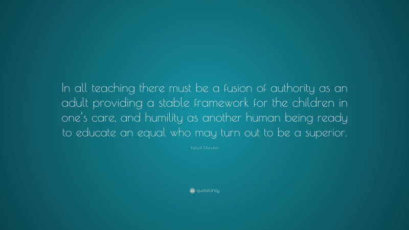 Yehudi Menuhin Quote: “In all teaching there must be a fusion of authority as an adult providing a stable framework for the children in one’s care, and humility as another human being ready to educate an equal who may turn out to be a superior.”