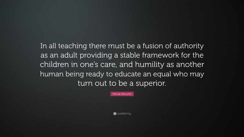 Yehudi Menuhin Quote: “In all teaching there must be a fusion of authority as an adult providing a stable framework for the children in one’s care, and humility as another human being ready to educate an equal who may turn out to be a superior.”