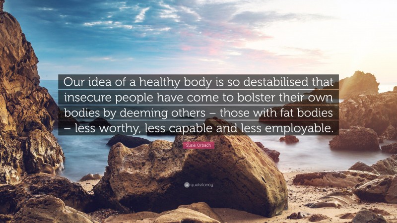 Susie Orbach Quote: “Our idea of a healthy body is so destabilised that insecure people have come to bolster their own bodies by deeming others – those with fat bodies – less worthy, less capable and less employable.”