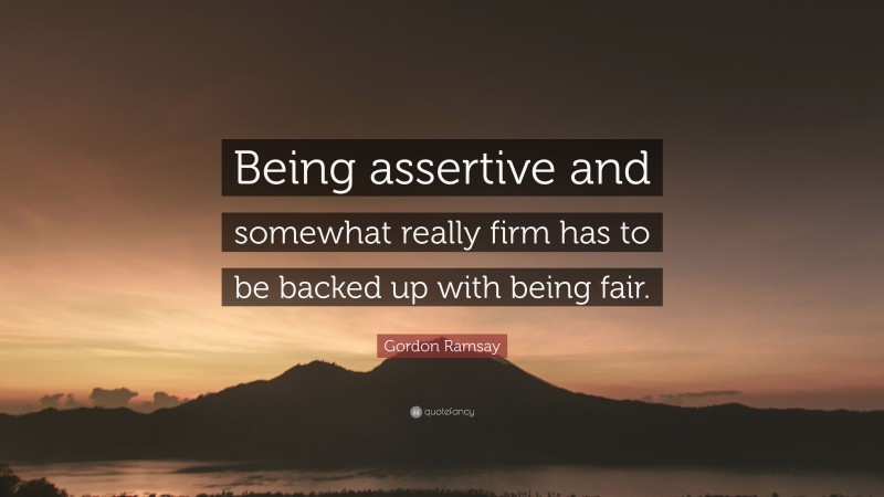 Gordon Ramsay Quote: “Being assertive and somewhat really firm has to be backed up with being fair.”