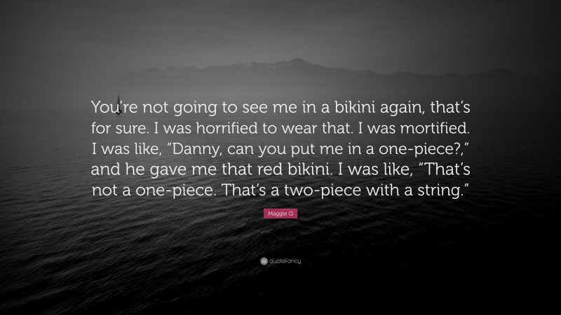 Maggie Q Quote: “You’re not going to see me in a bikini again, that’s for sure. I was horrified to wear that. I was mortified. I was like, “Danny, can you put me in a one-piece?,” and he gave me that red bikini. I was like, “That’s not a one-piece. That’s a two-piece with a string.””